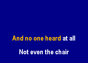 And no one heard at all

Not even the chair