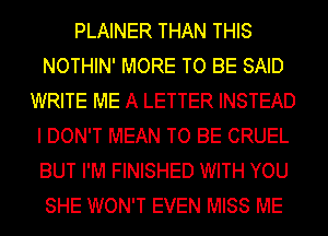 PLAINER THAN THIS
NOTHIN' MORE TO BE SAID
WRITE ME A LETTER INSTEAD
I DON'T MEAN TO BE CRUEL
BUT I'M FINISHED WITH YOU
SHE WON'T EVEN MISS ME
