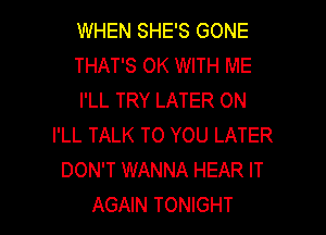 WHEN SHE'S GONE
THAT'S 0K WITH ME
I'LL TRY LATER ON
I'LL TALK TO YOU LATER
DON'T WANNA HEAR IT

AGAIN TONIGHT l