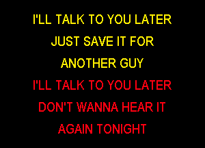 I'LL TALK TO YOU LATER
JUST SAVE IT FOR
ANOTHER GUY

I'LL TALK TO YOU LATER
DON'T WANNA HEAR IT
AGAIN TONIGHT