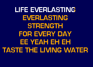 LIFE EVERLASTING
EVERLASTING
STRENGTH
FOR EVERY DAY
EE YEAH EH EH
TASTE THE LIVING WATER