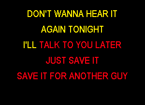 DON'T WANNA HEAR IT
AGAIN TONIGHT
I'LL TALK TO YOU LATER

JUST SAVE IT
SAVE IT FOR ANOTHER GUY