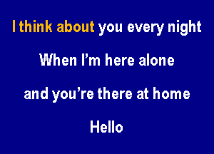 I think about you every night

When I'm here alone

and you're there at home

Hello