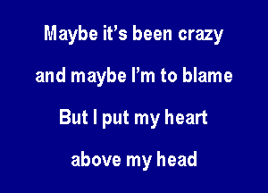 Maybe ifs been crazy

and maybe I'm to blame

But I put my heart

above my head