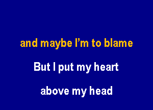 and maybe I'm to blame

But I put my heart

above my head