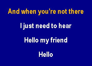 And when yowre not there

ljust need to hear

Hello my friend

Hello