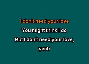 I don't need your love
You mightthink I do

Butl don't need your love,

yeah