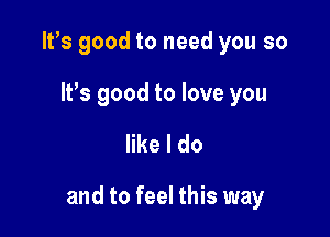 IVs good to need you so

It's good to love you

like I do

and to feel this way