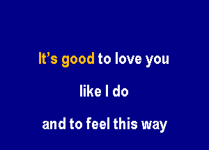 It's good to love you

like I do

and to feel this way