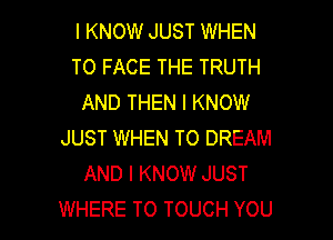 I KNOW JUST WHEN
TO FACE THE TRUTH
AND THEN I KNOW
JUST WHEN TO DREAM
AND I KNOW JUST

WHERE TO TOUCH YOU I