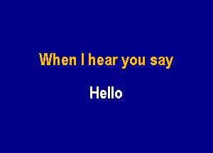 When I hear you say

Hello