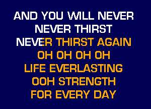 AND YOU WILL NEVER
NEVER THIRST
NEVER THIRST AGAIN
0H 0H 0H 0H
LIFE EVERLASTING
00H STRENGTH
FOR EVERY DAY