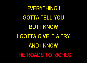EVERYTHING I
GOTTA TELL YOU
BUT I KNOW

I GOTTA GIVE IT A TRY
AND I KNOW
THE ROADS T0 RICHES