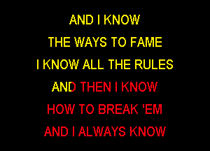 AND I KNOW
THE WAYS TO FAME
I KNOW ALL THE RULES

AND THEN I KNOW
HOW TO BREAK 'EM
AND I ALWAYS KNOW