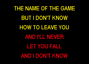 THE NAME OF THE GAME
BUT I DON'T KNOW
HOW TO LEAVE YOU
AND I'LL NEVER
LET YOU FALL

AND I DON'T KNOW I