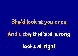 She'd look at you once

And a day that's all wrong

looks all right