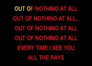 OUT OF NOTHING AT ALL
OUT OF NOTHING AT ALL..
OUT OF NOTHING AT ALL
OUT OF NOTHING AT ALL
EVERY TIME I SEE YOU
ALL THE RAYS