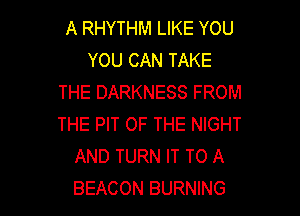 A RHYTHM LIKE YOU
YOU CAN TAKE
THE DARKNESS FROM

THE PIT OF THE NIGHT
AND TURN IT TO A
BEACON BURNING