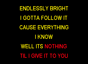ENDLESSLY BRIGHT
I GOTTA FOLLOW IT
CAUSE EVERYTHING

I KNOW
WELL ITS NOTHING
TIL I GIVE IT TO YOU