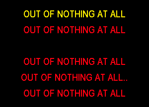 OUT OF NOTHING AT ALL
OUT OF NOTHING AT ALL

OUT OF NOTHING AT ALL
OUT OF NOTHING AT ALL.
OUT OF NOTHING AT ALL
