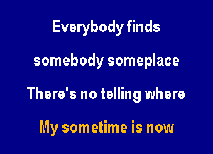Everybody finds

somebody someplace

There's no telling where

My sometime is now