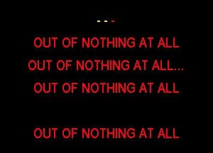 OUT OF NOTHING AT ALL
OUT OF NOTHING AT ALL...
OUT OF NOTHING AT ALL

OUT OF NOTHING AT ALL