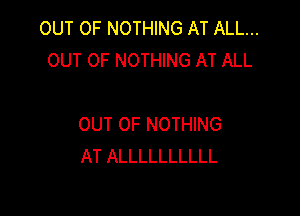OUT OF NOTHING AT ALL...
OUT OF NOTHING AT ALL

OUT OF NOTHING
AT ALLLLLLLLLL
