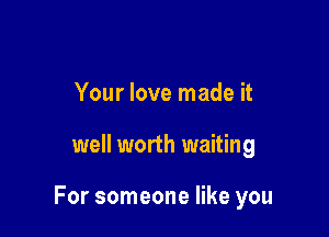 Your love made it

well worth waiting

For someone like you