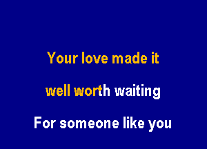 Your love made it

well worth waiting

For someone like you