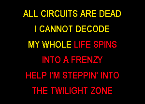 ALL CIRCUITS ARE DEAD
I CANNOT DECODE
MY WHOLE LIFE SPINS
INTO A FRENZY
HELP I'M STEPPIN' INTO

THE TWILIGHT ZONE l
