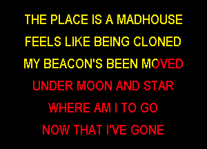 THE PLACE IS A MADHOUSE
FEELS LIKE BEING CLONED
MY BEACON'S BEEN MOVED
UNDER MOON AND STAR
WHERE AM I TO GO
NOW THAT I'VE GONE