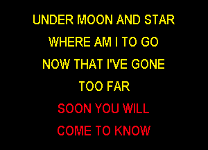 UNDER MOON AND STAR
WHERE AM I TO GO
NOW THAT I'VE GONE

TOO FAR
SOON YOU WILL
COME TO KNOW