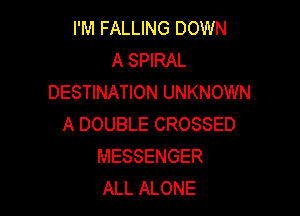 I'M FALLING DOWN
A SPIRAL
DESTINATION UNKNOWN

A DOUBLE CROSSED
MESSENGER
ALL ALONE
