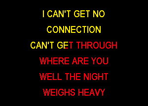 I CAN'T GET NO
CONNECTION
CAN'T GET THROUGH

WHERE ARE YOU
WELL THE NIGHT
WEIGHS HEAVY