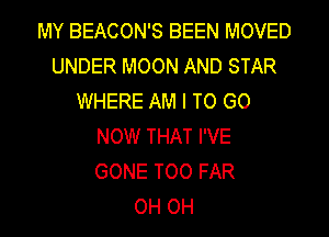 MY BEACON'S BEEN MOVED
UNDER MOON AND STAR
WHERE AM I TO GO
NOW THAT I'VE
GONE TOO FAR
OH OH