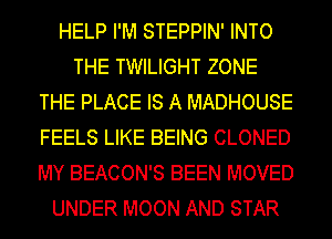 HELP I'M STEPPIN' INTO
THE TWILIGHT ZONE
THE PLACE IS A MADHOUSE
FEELS LIKE BEING CLONED
MY BEACON'S BEEN MOVED
UNDER MOON AND STAR