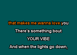 that makes me wanna love you
There's something bout
YOUR VIBE

And when the lights go down,