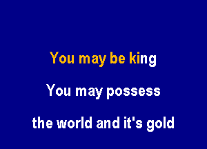 You may be king

You may possess

the world and it's gold
