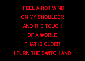 I FEEL A HOT WIND
ON MY SHOULDER
AND THE TOUCH

OF A WORLD
THAT IS OLDER
I TURN THE SWITCH AND