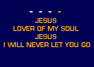 JESUS
LOVER OF MY SOUL

JESUS
I WILL NEVER LET YOU GO