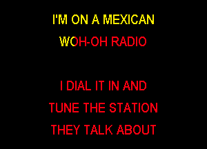 I'M ON A MEXICAN
WOH-OH RADIO

I DIAL IT IN AND
TUNE THE STATION
THEY TALK ABOUT