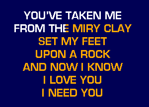 YOU'VE TAKEN ME
FROM THE MIRY CLAY
SET MY FEET
UPON A ROCK
AND NUWI KNOW
I LOVE YOU
I NEED YOU