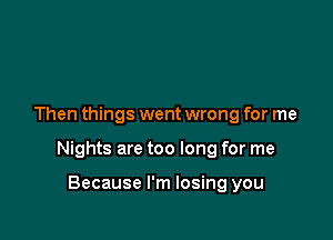 Then things went wrong for me

Nights are too long for me

Because I'm losing you