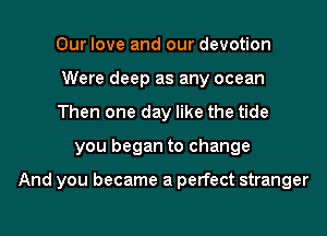 Our love and our devotion

Were deep as any ocean

Then one day like the tide
you began to change

And you became a perfect stranger