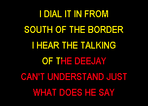 I DIAL IT IN FROM
SOUTH OF THE BORDER
I HEAR THE TALKING
OF THE DEEJAY
CAN'T UNDERSTAND JUST

WHAT DOES HE SAY I