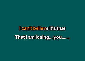 I can't believe it's true

Thatl am losing... you .......