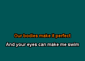 Our bodies make it perfect

And your eyes can make me swim