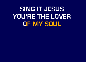 SING IT JESUS
YOU'RE THE LOVER
OF MY SOUL