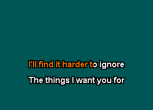 I'll fund it harder to ignore

The things I want you for