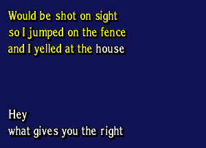 Would be shot on sight
so Ijumped on the fence
and I yelled at the house

Hey
what gives you the right